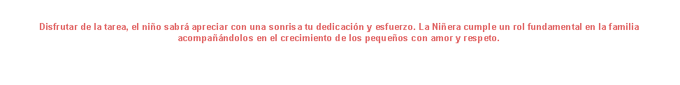 Cuadro de texto: Disfrutar de la tarea, el niño sabrá apreciar con una sonrisa tu dedicación y esfuerzo. La Niñera cumple un rol fundamental en la familia acompañándolos en el crecimiento de los pequeños con amor y respeto.
                                                    


